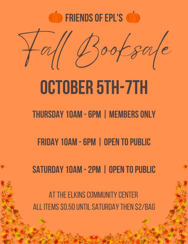 Friends of Elkins Public Library is hosting its annual Fall Book Sale October 5-7 at the Elkins Community Center. Books and movies will be 50 cents each. 

Thursday, Oct. 5, is 10 a.m. to 6p.m. and is for Friends Members only. 
Friday, Oct. 6, is 10 a.m. to 6 p.m. and is open to the public. 
Saturday, Oct. 7, is 10a.m. to 2p.m. and is open to the public. All books on Saturday will be $2 per bag. 